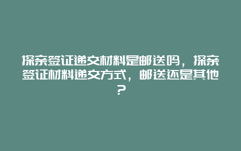 探亲签证递交材料是邮送吗，探亲签证材料递交方式，邮送还是其他？