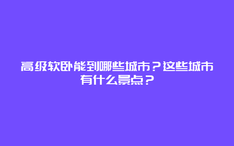 高级软卧能到哪些城市？这些城市有什么景点？