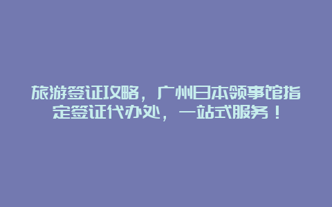 旅游签证攻略，广州日本领事馆指定签证代办处，一站式服务！