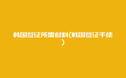 韩国签证所需材料(韩国签证手续)