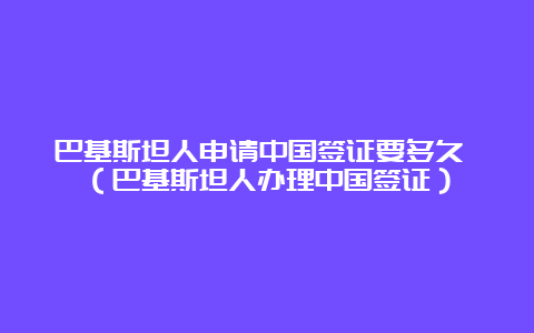 巴基斯坦人申请中国签证要多久 （巴基斯坦人办理中国签证）