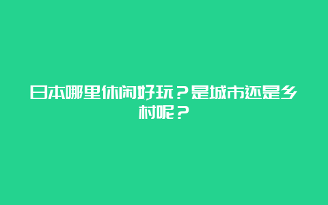 日本哪里休闲好玩？是城市还是乡村呢？