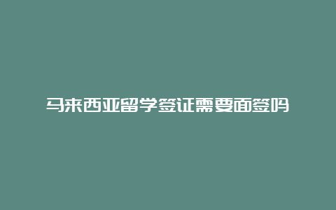 马来西亚留学签证需要面签吗