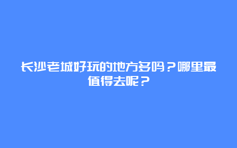 长沙老城好玩的地方多吗？哪里最值得去呢？