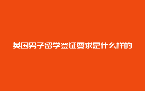 英国男子留学签证要求是什么样的