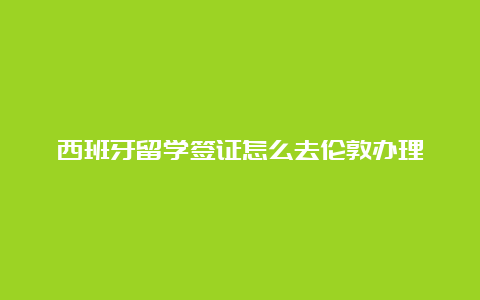 西班牙留学签证怎么去伦敦办理