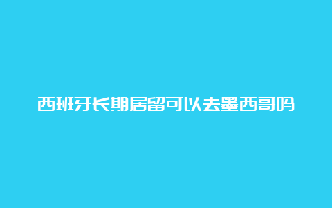 西班牙长期居留可以去墨西哥吗