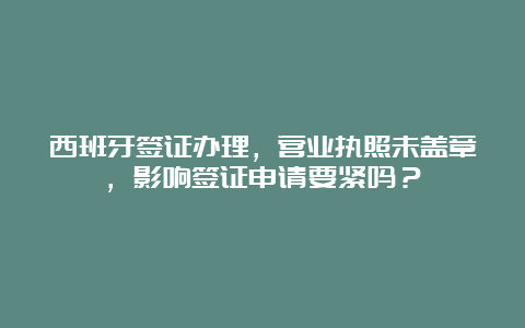 西班牙签证办理，营业执照未盖章，影响签证申请要紧吗？