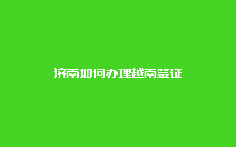 济南如何办理越南签证