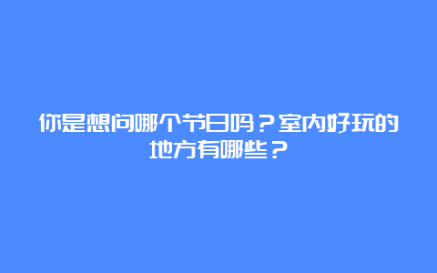 你是想问哪个节日吗？室内好玩的地方有哪些？