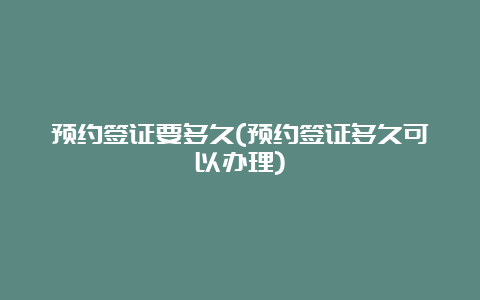 预约签证要多久(预约签证多久可以办理)