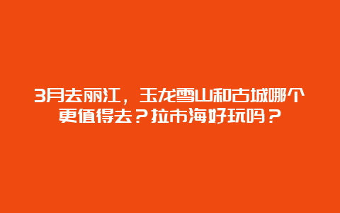 3月去丽江，玉龙雪山和古城哪个更值得去？拉市海好玩吗？