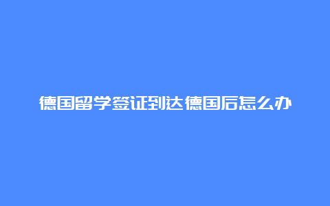 德国留学签证到达德国后怎么办