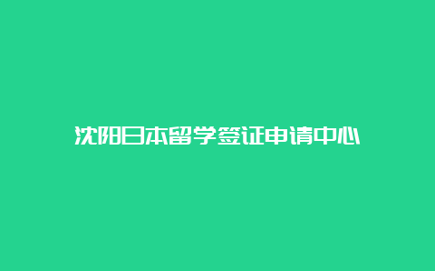 沈阳日本留学签证申请中心