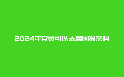 2024年党员可以去美国探亲吗