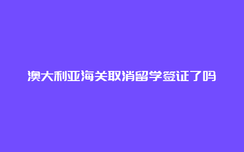 澳大利亚海关取消留学签证了吗