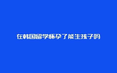 在韩国留学怀孕了能生孩子吗