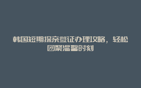 韩国短期探亲签证办理攻略，轻松团聚温馨时刻