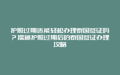 护照过期还能轻松办理泰国签证吗？揭秘护照过期后的泰国签证办理攻略