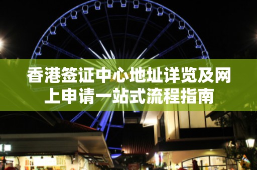 香港签证中心地址详览及网上申请一站式流程指南