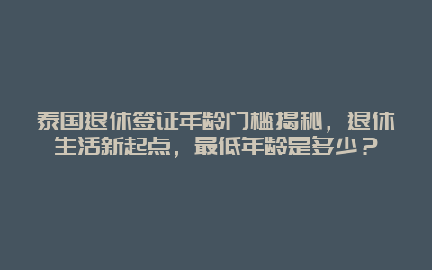 泰国退休签证年龄门槛揭秘，退休生活新起点，最低年龄是多少？