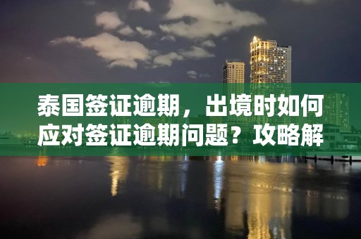 泰国签证逾期，出境时如何应对签证逾期问题？攻略解析！