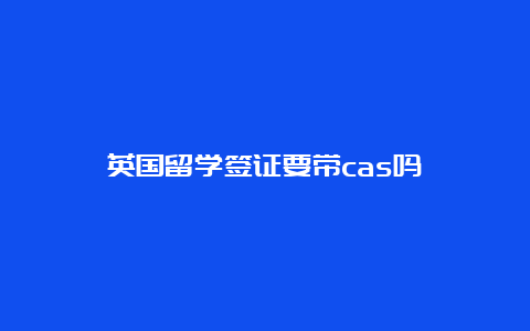 英国留学签证要带cas吗