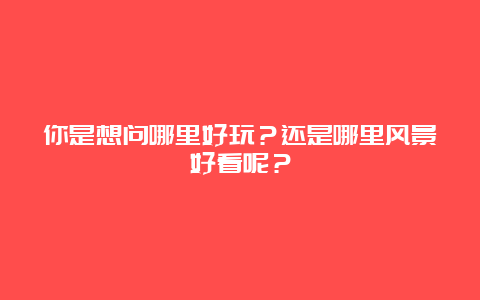 你是想问哪里好玩？还是哪里风景好看呢？