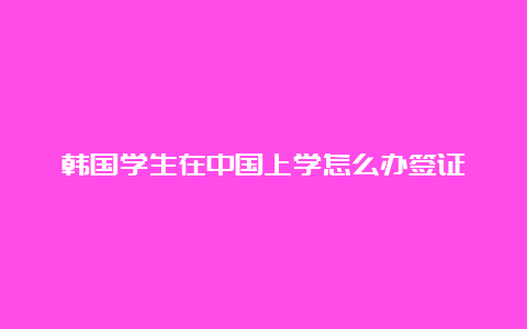 韩国学生在中国上学怎么办签证