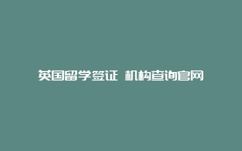 英国留学签证 机构查询官网