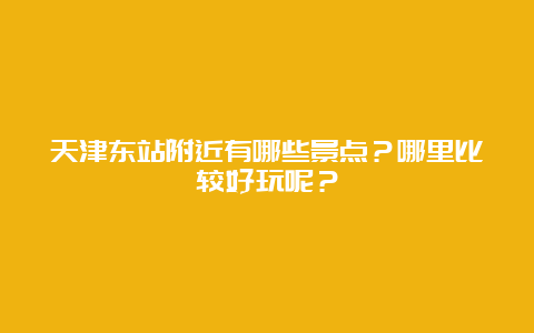 天津东站附近有哪些景点？哪里比较好玩呢？