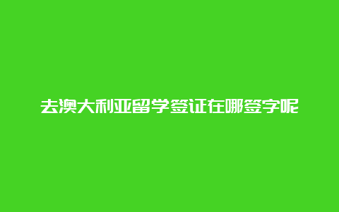 去澳大利亚留学签证在哪签字呢