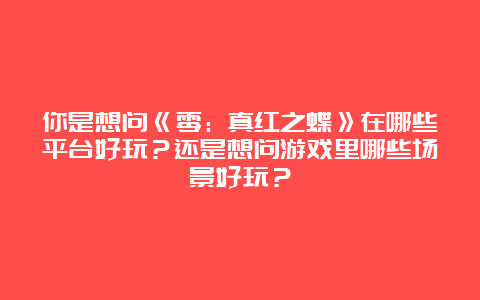 你是想问《零：真红之蝶》在哪些平台好玩？还是想问游戏里哪些场景好玩？