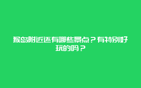 猴岛附近还有哪些景点？有特别好玩的吗？