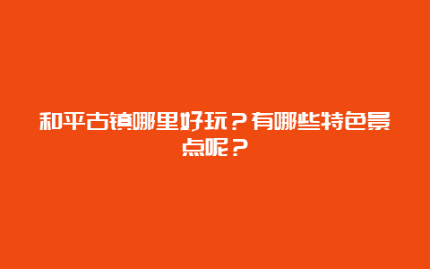 和平古镇哪里好玩？有哪些特色景点呢？