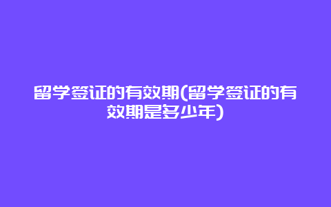 留学签证的有效期(留学签证的有效期是多少年)