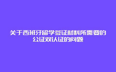 关于西班牙留学签证材料所需要的公证双认证的问题