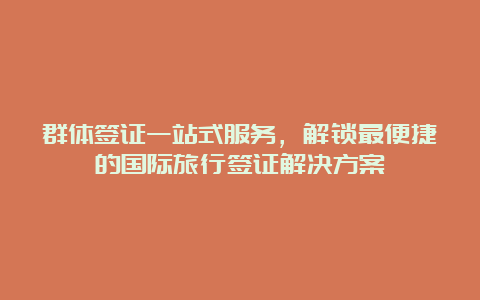 群体签证一站式服务，解锁最便捷的国际旅行签证解决方案