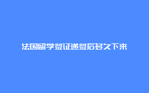 法国留学签证递签后多久下来