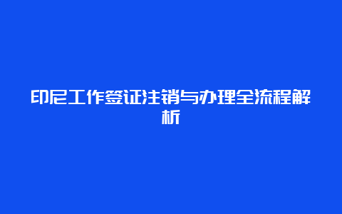 印尼工作签证注销与办理全流程解析