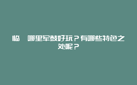 临猗哪里军鼓好玩？有哪些特色之处呢？