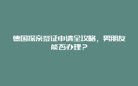 德国探亲签证申请全攻略，男朋友能否办理？