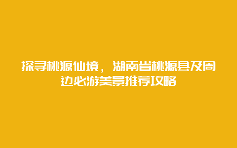 探寻桃源仙境，湖南省桃源县及周边必游美景推荐攻略