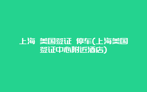 上海 美国签证 停车(上海美国签证中心附近酒店)