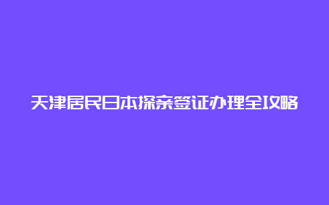 天津居民日本探亲签证办理全攻略