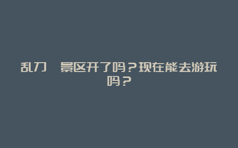 乱刀峪景区开了吗？现在能去游玩吗？