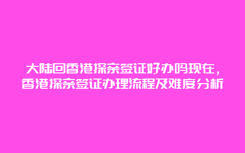 大陆回香港探亲签证好办吗现在，香港探亲签证办理流程及难度分析