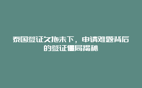 泰国签证久拖未下，申请难题背后的签证僵局揭秘