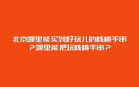 北京哪里能买到好玩儿的核桃手串？哪里能把玩核桃手串？