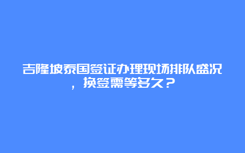 吉隆坡泰国签证办理现场排队盛况，换签需等多久？